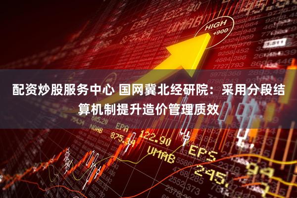配资炒股服务中心 国网冀北经研院：采用分段结算机制提升造价管理质效