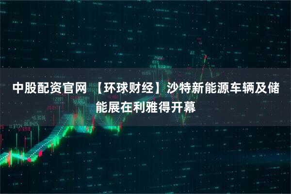 中股配资官网 【环球财经】沙特新能源车辆及储能展在利雅得开幕