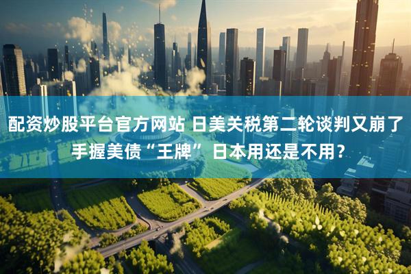 配资炒股平台官方网站 日美关税第二轮谈判又崩了 手握美债“王牌” 日本用还是不用？