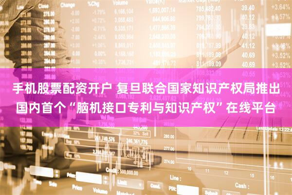 手机股票配资开户 复旦联合国家知识产权局推出国内首个“脑机接口专利与知识产权”在线平台