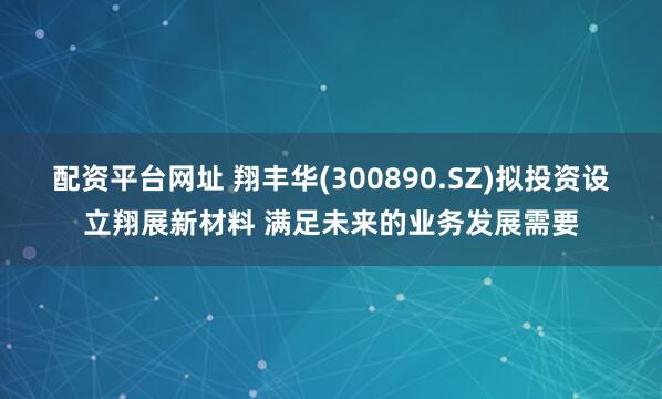 配资平台网址 翔丰华(300890.SZ)拟投资设立翔展新材料 满足未来的业务发展需要