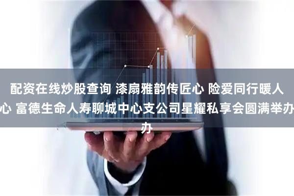 配资在线炒股查询 漆扇雅韵传匠心 险爱同行暖人心 富德生命人寿聊城中心支公司星耀私享会圆满举办