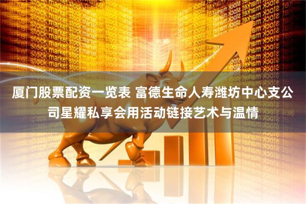 厦门股票配资一览表 富德生命人寿潍坊中心支公司星耀私享会用活动链接艺术与温情