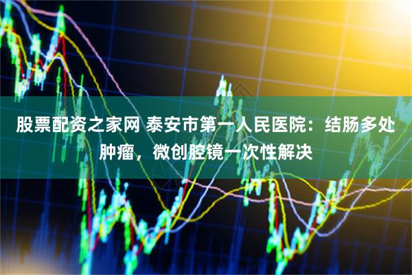 股票配资之家网 泰安市第一人民医院：结肠多处肿瘤，微创腔镜一次性解决
