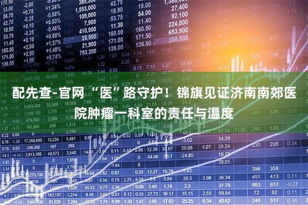 配先查-官网 “医”路守护！锦旗见证济南南郊医院肿瘤一科室的责任与温度