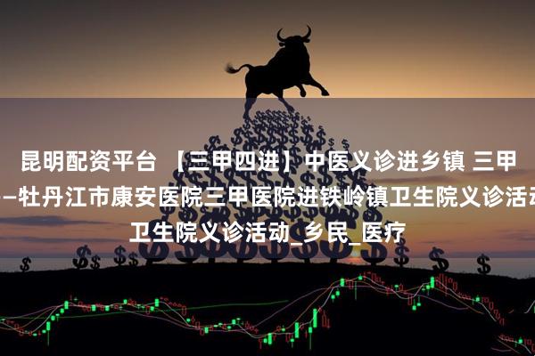 昆明配资平台 【三甲四进】中医义诊进乡镇 三甲服务送家门——牡丹江市康安医院三甲医院进铁岭镇卫生院义诊活动_乡民_医疗