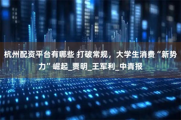 杭州配资平台有哪些 打破常规，大学生消费“新势力”崛起_贾明_王军利_中青报