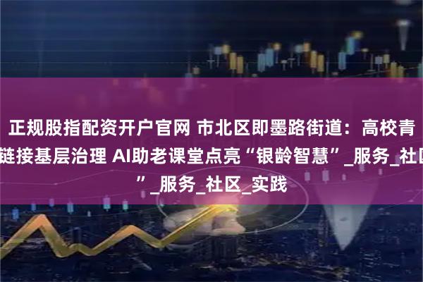 正规股指配资开户官网 市北区即墨路街道：高校青年人才链接基层治理 AI助老课堂点亮“银龄智慧”_服务_社区_实践