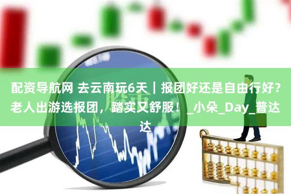 配资导航网 去云南玩6天｜报团好还是自由行好？老人出游选报团，踏实又舒服！_小朵_Day_普达