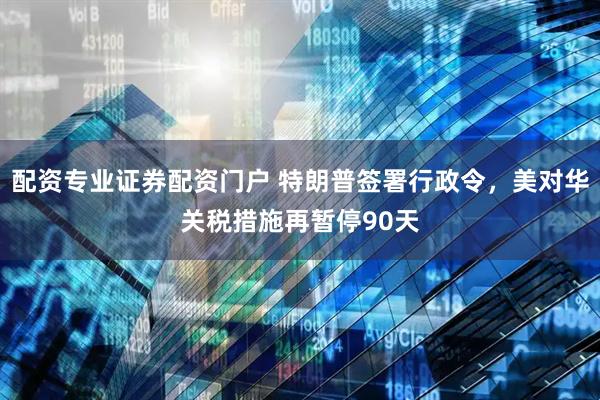配资专业证券配资门户 特朗普签署行政令，美对华关税措施再暂停90天