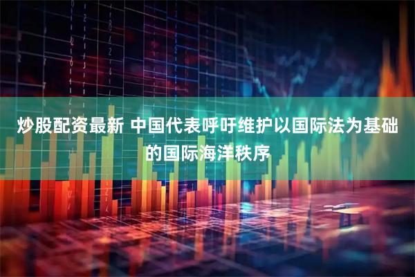 炒股配资最新 中国代表呼吁维护以国际法为基础的国际海洋秩序