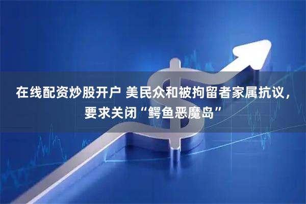 在线配资炒股开户 美民众和被拘留者家属抗议，要求关闭“鳄鱼恶魔岛”