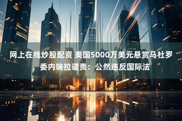 网上在线炒股配资 美国5000万美元悬赏马杜罗，委内瑞拉谴责：公然违反国际法