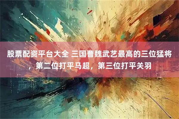 股票配资平台大全 三国曹魏武艺最高的三位猛将，第二位打平马超，第三位打平关羽