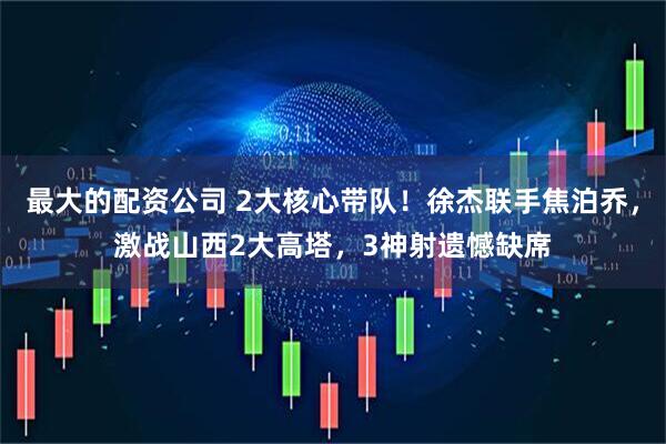 最大的配资公司 2大核心带队！徐杰联手焦泊乔，激战山西2大高塔，3神射遗憾缺席