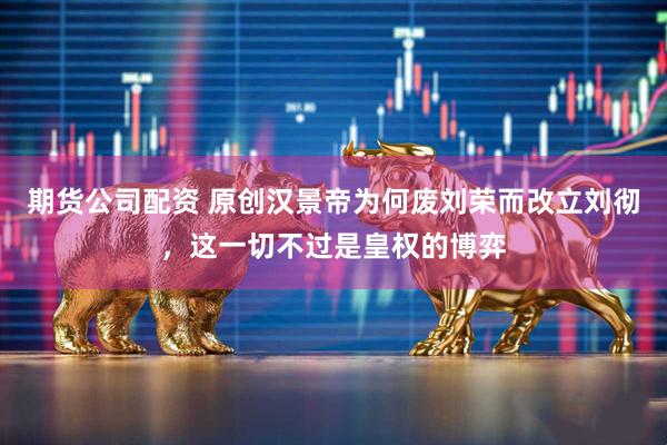 期货公司配资 原创汉景帝为何废刘荣而改立刘彻，这一切不过是皇权的博弈